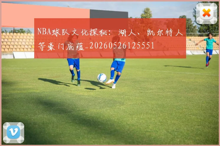 NBA球队文化探秘:湖人、凯尔特人等豪门底蕴_20260526125551