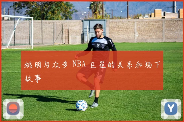 姚明与众多 NBA 巨星的关系和场下故事