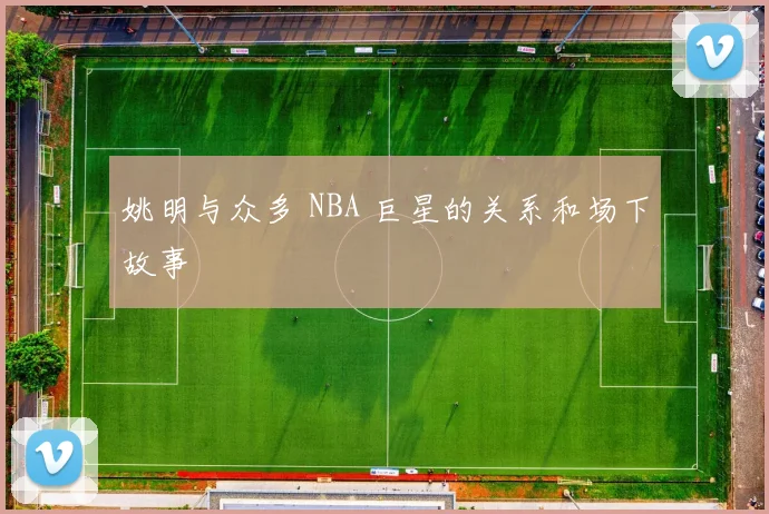 姚明与众多 NBA 巨星的关系和场下故事