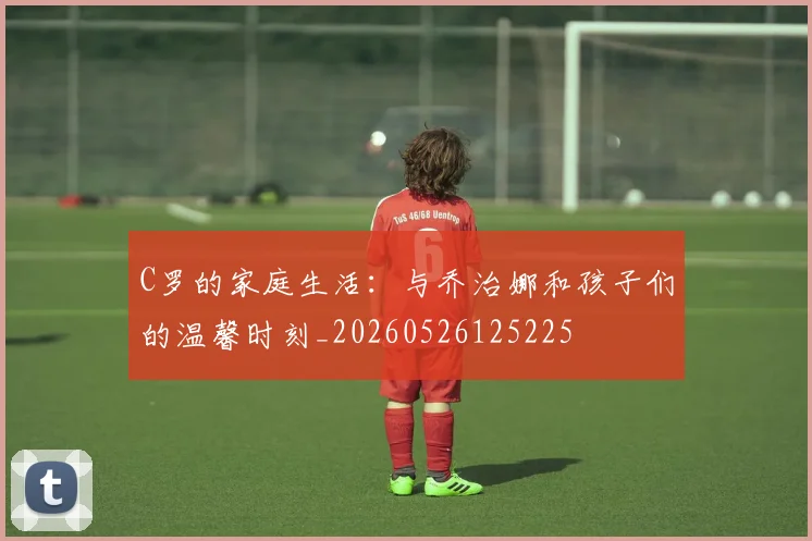 C罗的家庭生活:与乔治娜和孩子们的温馨时刻_20260526125225