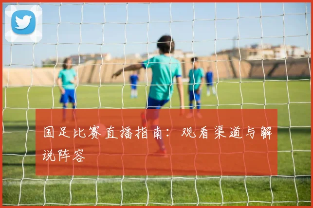 国足比赛直播指南:观看渠道与解说阵容